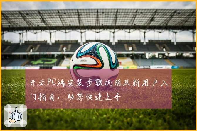 开云PC端安装步骤说明及新用户入门指南，助您快速上手